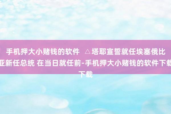 手机押大小赌钱的软件  △塔耶宣誓就任埃塞俄比亚新任总统 在当日就任前-手机押大小赌钱的软件下载