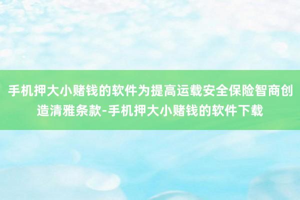 手机押大小赌钱的软件为提高运载安全保险智商创造清雅条款-手机押大小赌钱的软件下载