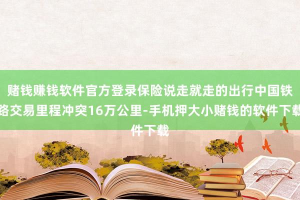 赌钱赚钱软件官方登录保险说走就走的出行中国铁路交易里程冲突16万公里-手机押大小赌钱的软件下载