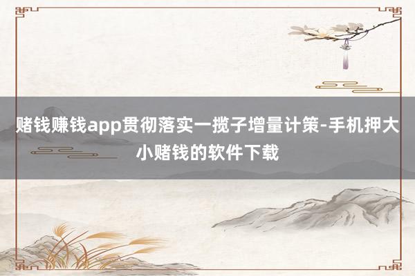 赌钱赚钱app贯彻落实一揽子增量计策-手机押大小赌钱的软件下载