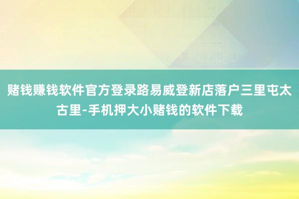 赌钱赚钱软件官方登录路易威登新店落户三里屯太古里-手机押大小赌钱的软件下载