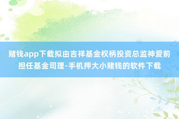 赌钱app下载拟由吉祥基金权柄投资总监神爱前担任基金司理-手机押大小赌钱的软件下载