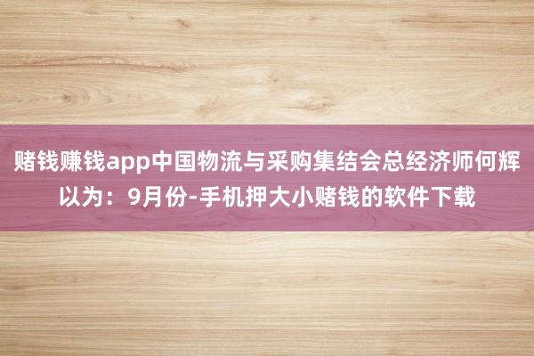 赌钱赚钱app中国物流与采购集结会总经济师何辉以为：9月份-手机押大小赌钱的软件下载