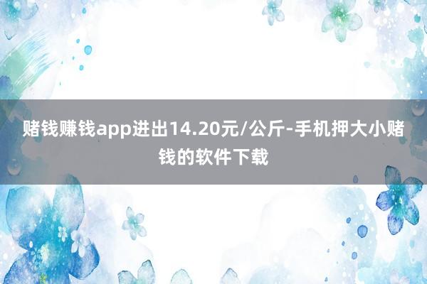 赌钱赚钱app进出14.20元/公斤-手机押大小赌钱的软件下载