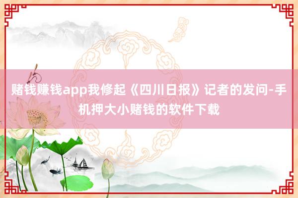 赌钱赚钱app我修起《四川日报》记者的发问-手机押大小赌钱的软件下载