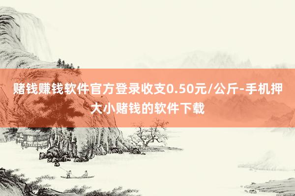 赌钱赚钱软件官方登录收支0.50元/公斤-手机押大小赌钱的软件下载