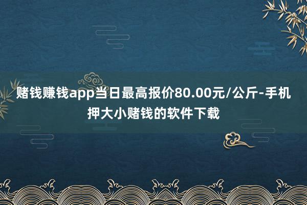 赌钱赚钱app当日最高报价80.00元/公斤-手机押大小赌钱的软件下载