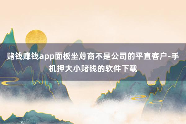 赌钱赚钱app面板坐蓐商不是公司的平直客户-手机押大小赌钱的软件下载