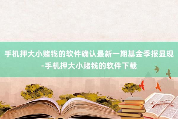 手机押大小赌钱的软件确认最新一期基金季报显现-手机押大小赌钱的软件下载