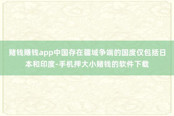 赌钱赚钱app中国存在疆域争端的国度仅包括日本和印度-手机押大小赌钱的软件下载