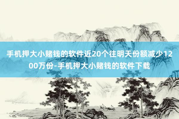 手机押大小赌钱的软件近20个往明天份额减少1200万份-手机押大小赌钱的软件下载