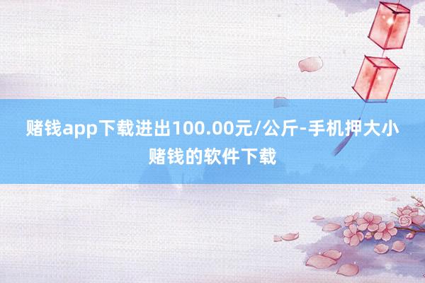 赌钱app下载进出100.00元/公斤-手机押大小赌钱的软件下载