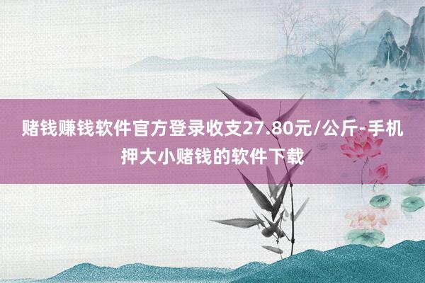 赌钱赚钱软件官方登录收支27.80元/公斤-手机押大小赌钱的软件下载