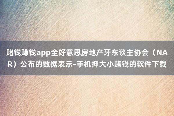 赌钱赚钱app全好意思房地产牙东谈主协会（NAR）公布的数据表示-手机押大小赌钱的软件下载