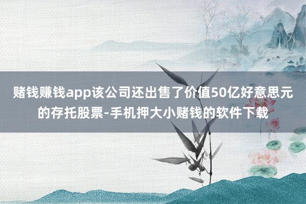 赌钱赚钱app该公司还出售了价值50亿好意思元的存托股票-手机押大小赌钱的软件下载