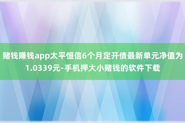 赌钱赚钱app太平恒信6个月定开债最新单元净值为1.0339元-手机押大小赌钱的软件下载