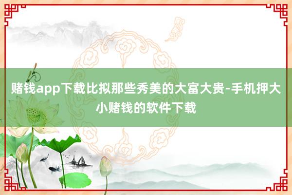 赌钱app下载比拟那些秀美的大富大贵-手机押大小赌钱的软件下载