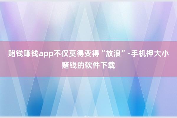 赌钱赚钱app不仅莫得变得“放浪”-手机押大小赌钱的软件下载