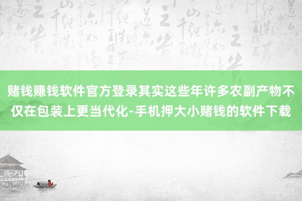 赌钱赚钱软件官方登录其实这些年许多农副产物不仅在包装上更当代化-手机押大小赌钱的软件下载