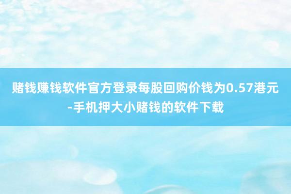 赌钱赚钱软件官方登录每股回购价钱为0.57港元-手机押大小赌钱的软件下载