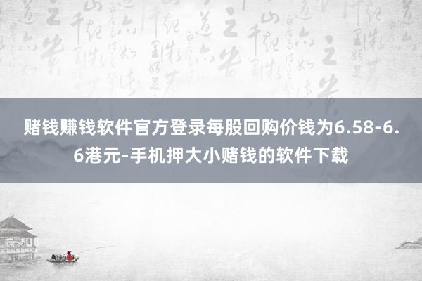 赌钱赚钱软件官方登录每股回购价钱为6.58-6.6港元-手机押大小赌钱的软件下载