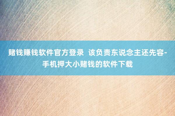 赌钱赚钱软件官方登录  该负责东说念主还先容-手机押大小赌钱的软件下载