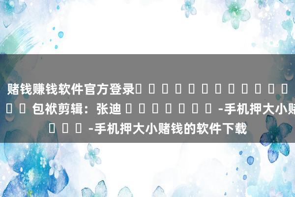 赌钱赚钱软件官方登录												  								包袱剪辑：张迪 							-手机押大小赌钱的软件下载