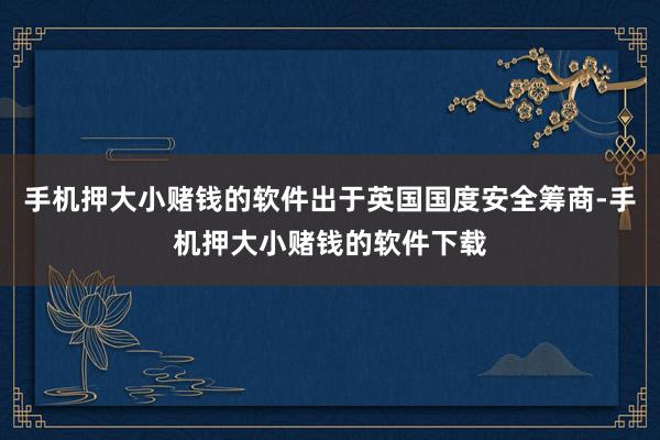 手机押大小赌钱的软件出于英国国度安全筹商-手机押大小赌钱的软件下载