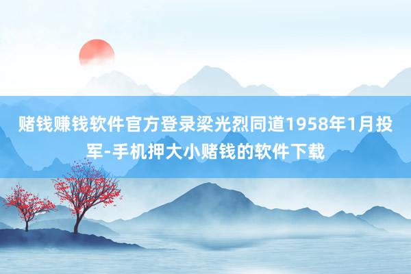 赌钱赚钱软件官方登录梁光烈同道1958年1月投军-手机押大小赌钱的软件下载