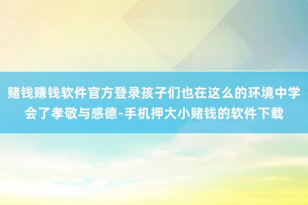 赌钱赚钱软件官方登录孩子们也在这么的环境中学会了孝敬与感德-手机押大小赌钱的软件下载