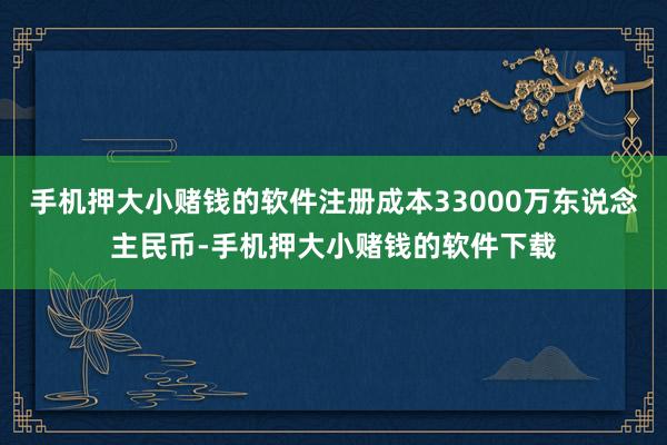 手机押大小赌钱的软件注册成本33000万东说念主民币-手机押大小赌钱的软件下载