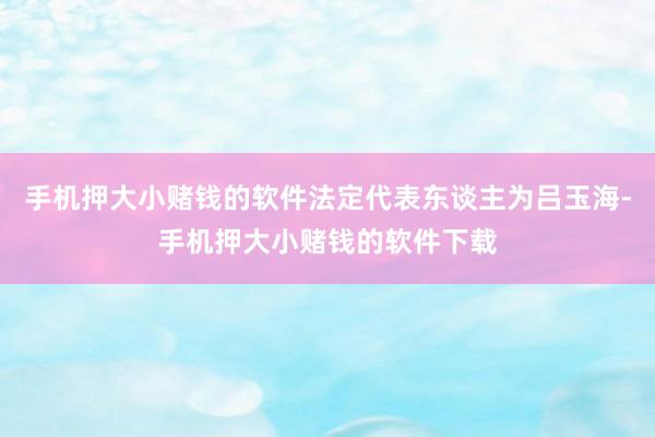 手机押大小赌钱的软件法定代表东谈主为吕玉海-手机押大小赌钱的软件下载