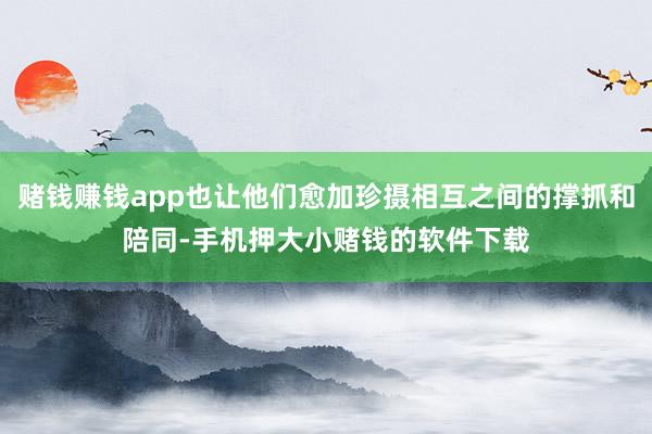 赌钱赚钱app也让他们愈加珍摄相互之间的撑抓和陪同-手机押大小赌钱的软件下载