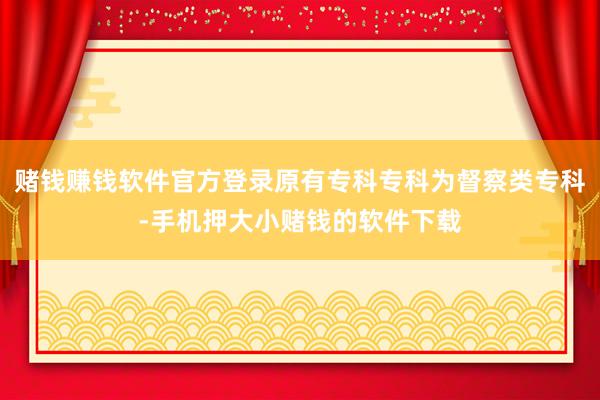 赌钱赚钱软件官方登录原有专科专科为督察类专科-手机押大小赌钱的软件下载