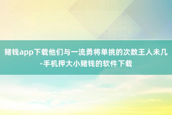 赌钱app下载他们与一流勇将单挑的次数王人未几-手机押大小赌钱的软件下载