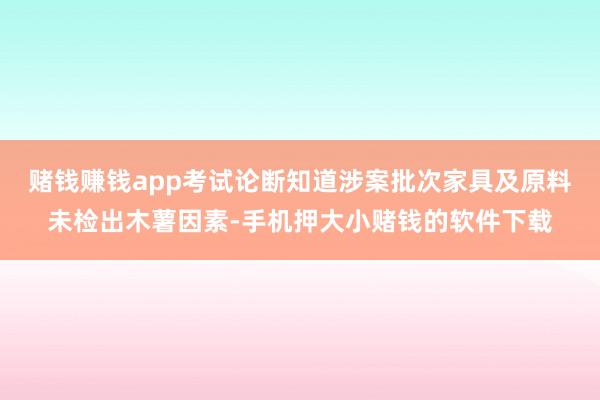 赌钱赚钱app考试论断知道涉案批次家具及原料未检出木薯因素-手机押大小赌钱的软件下载