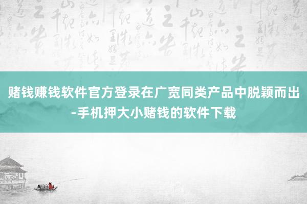 赌钱赚钱软件官方登录在广宽同类产品中脱颖而出-手机押大小赌钱的软件下载