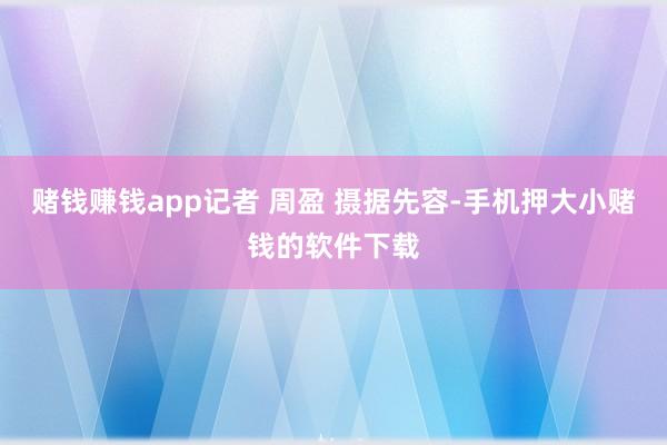 赌钱赚钱app记者 周盈 摄据先容-手机押大小赌钱的软件下载