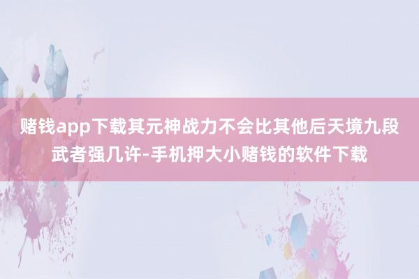 赌钱app下载其元神战力不会比其他后天境九段武者强几许-手机押大小赌钱的软件下载