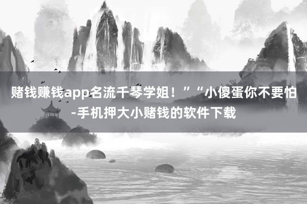 赌钱赚钱app名流千琴学姐！”“小傻蛋你不要怕-手机押大小赌钱的软件下载