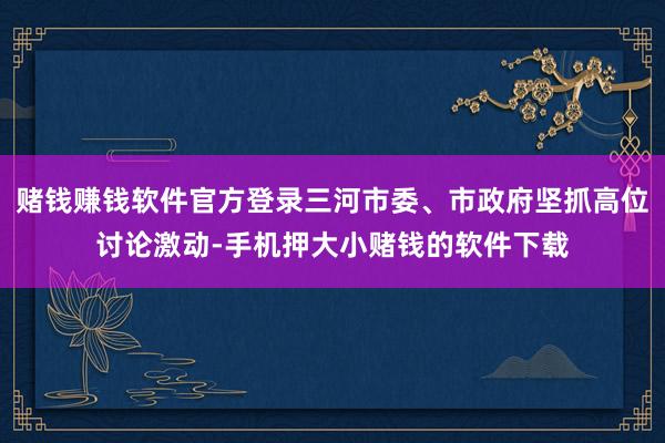 赌钱赚钱软件官方登录三河市委、市政府坚抓高位讨论激动-手机押大小赌钱的软件下载