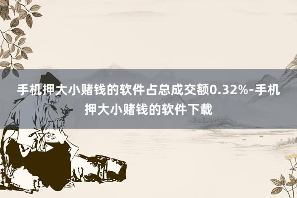 手机押大小赌钱的软件占总成交额0.32%-手机押大小赌钱的软件下载