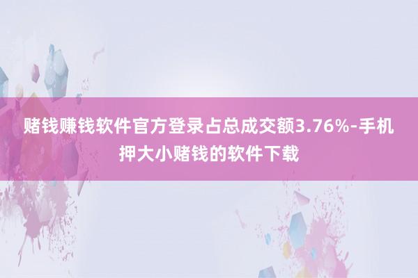 赌钱赚钱软件官方登录占总成交额3.76%-手机押大小赌钱的软件下载