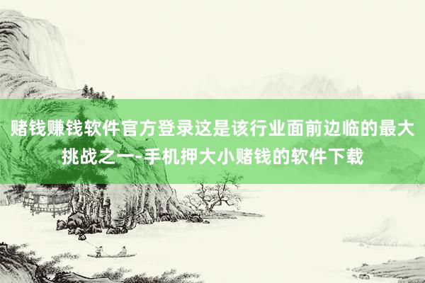 赌钱赚钱软件官方登录这是该行业面前边临的最大挑战之一-手机押大小赌钱的软件下载