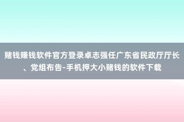 赌钱赚钱软件官方登录卓志强任广东省民政厅厅长、党组布告-手机押大小赌钱的软件下载