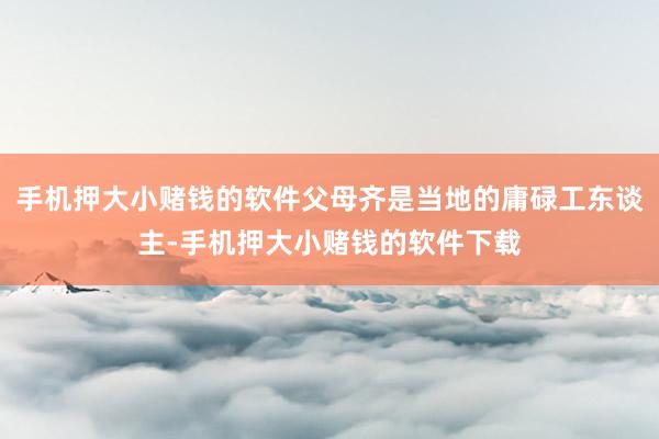 手机押大小赌钱的软件父母齐是当地的庸碌工东谈主-手机押大小赌钱的软件下载