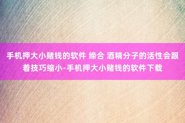 手机押大小赌钱的软件 缔合 酒精分子的活性会跟着技巧缩小-手机押大小赌钱的软件下载