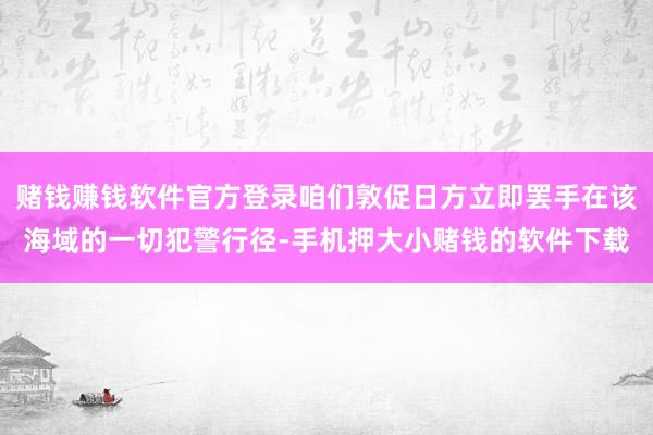 赌钱赚钱软件官方登录咱们敦促日方立即罢手在该海域的一切犯警行径-手机押大小赌钱的软件下载