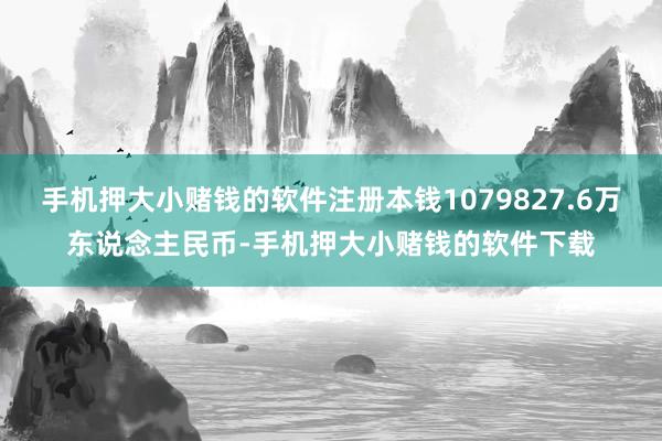 手机押大小赌钱的软件注册本钱1079827.6万东说念主民币-手机押大小赌钱的软件下载