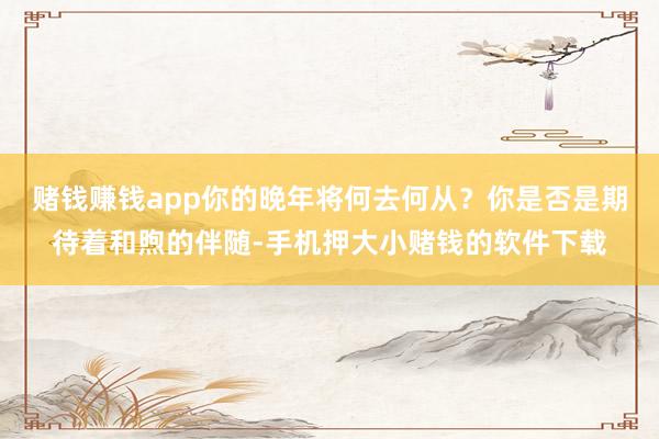 赌钱赚钱app你的晚年将何去何从？你是否是期待着和煦的伴随-手机押大小赌钱的软件下载